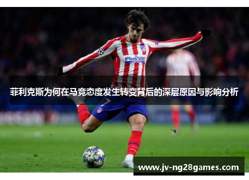 菲利克斯为何在马竞态度发生转变背后的深层原因与影响分析 菲利克斯为何在马竞态度发生转变背后的深层原因与影响分析