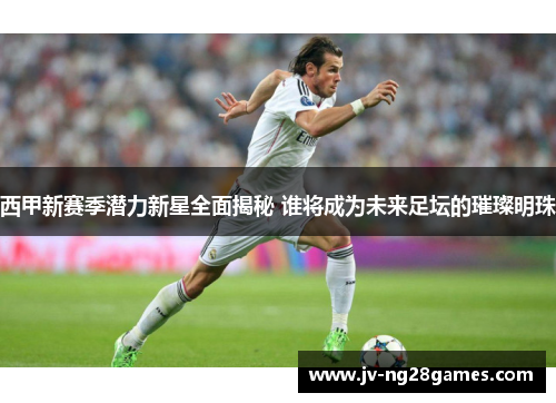 西甲新赛季潜力新星全面揭秘 谁将成为未来足坛的璀璨明珠