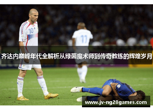 齐达内巅峰年代全解析从绿茵魔术师到传奇教练的辉煌岁月