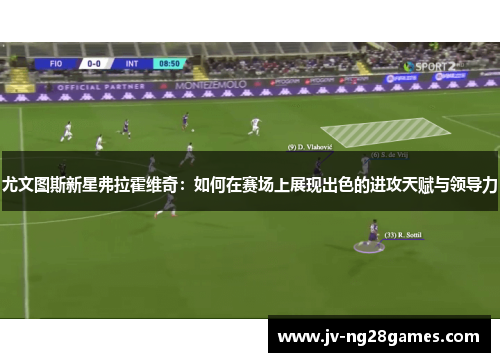 尤文图斯新星弗拉霍维奇:如何在赛场上展现出色的进攻天赋与领导力 尤文图斯新星弗拉霍维奇:如何在赛场上展现出色的进攻天赋与领导力