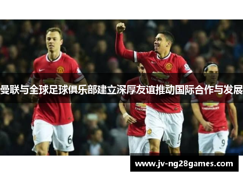 曼联与全球足球俱乐部建立深厚友谊推动国际合作与发展