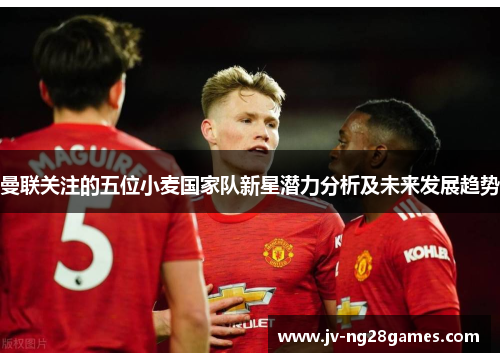 曼联关注的五位小麦国家队新星潜力分析及未来发展趋势