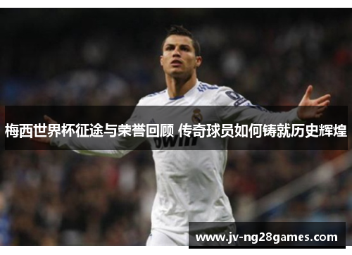 梅西世界杯征途与荣誉回顾 传奇球员如何铸就历史辉煌