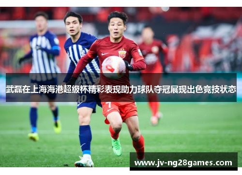 武磊在上海海港超级杯精彩表现助力球队夺冠展现出色竞技状态