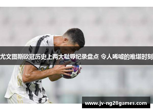 尤文图斯欧冠历史上两大耻辱纪录盘点 令人唏嘘的难堪时刻