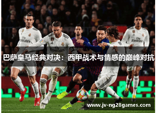 巴萨皇马经典对决：西甲战术与情感的巅峰对抗