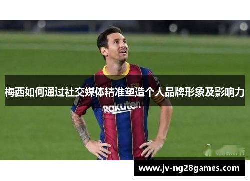 梅西如何通过社交媒体精准塑造个人品牌形象及影响力 梅西如何通过社交媒体精准塑造个人品牌形象及影响力