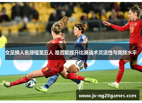 女足换人名额增至五人 是否能提升比赛战术灵活性与竞技水平 女足换人名额增至五人 是否能提升比赛战术灵活性与竞技水平