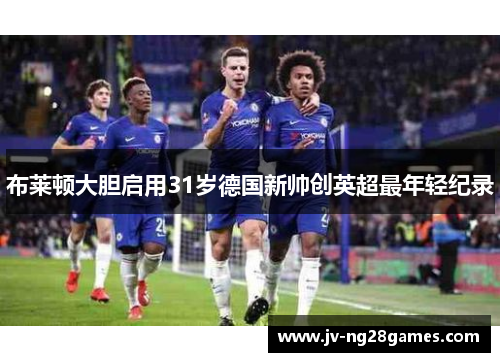 布莱顿大胆启用31岁德国新帅创英超最年轻纪录 布莱顿大胆启用31岁德国新帅创英超最年轻纪录