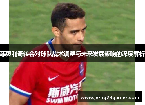 菲奥利奇转会对球队战术调整与未来发展影响的深度解析
