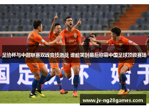 足协杯与中超联赛双线竞技激战 谁能笑到最后称霸中国足球顶级赛场