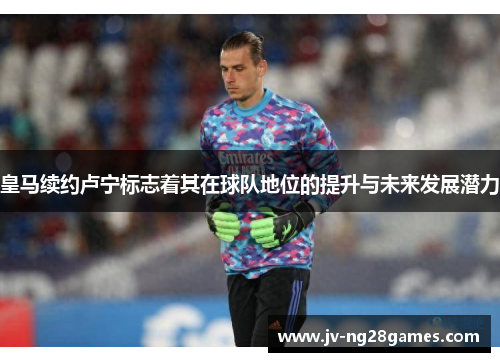 皇马续约卢宁标志着其在球队地位的提升与未来发展潜力