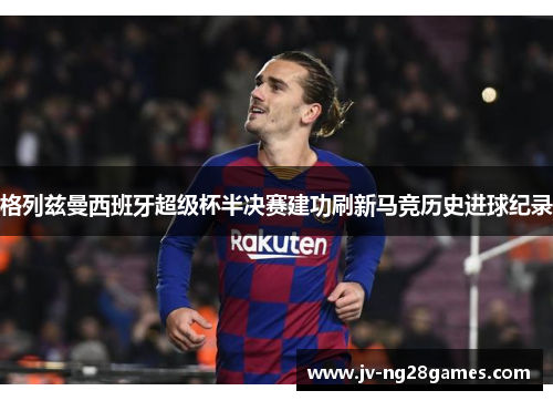 格列兹曼西班牙超级杯半决赛建功刷新马竞历史进球纪录 格列兹曼西班牙超级杯半决赛建功刷新马竞历史进球纪录